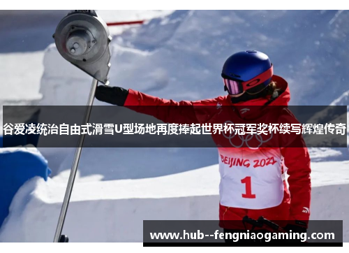 谷爱凌统治自由式滑雪U型场地再度捧起世界杯冠军奖杯续写辉煌传奇