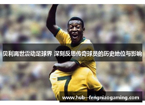 贝利离世震动足球界 深刻反思传奇球员的历史地位与影响