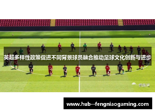 英超多样性政策促进不同背景球员融合推动足球文化创新与进步 英超多样性政策促进不同背景球员融合推动足球文化创新与进步
