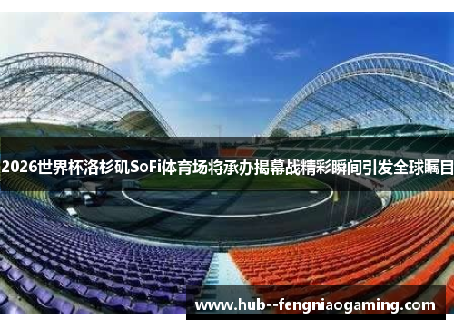 2026世界杯洛杉矶SoFi体育场将承办揭幕战精彩瞬间引发全球瞩目